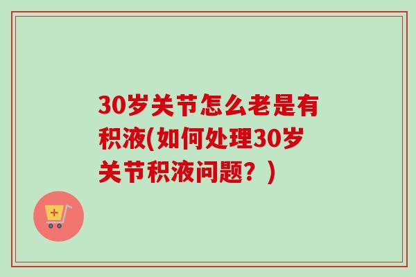 30岁关节怎么老是有积液(如何处理30岁关节积液问题？)
