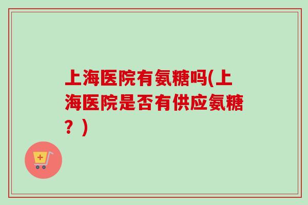 上海医院有氨糖吗(上海医院是否有供应氨糖？)