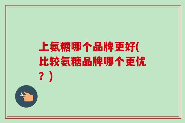 上氨糖哪个品牌更好(比较氨糖品牌哪个更优？)
