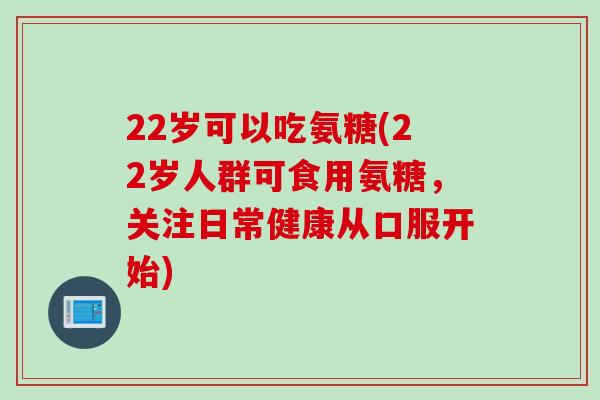 22岁可以吃氨糖(22岁人群可食用氨糖，关注日常健康从口服开始)