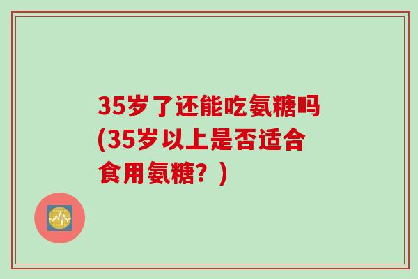 35岁了还能吃氨糖吗(35岁以上是否适合食用氨糖？)