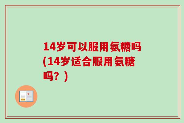 14岁可以服用氨糖吗(14岁适合服用氨糖吗？)