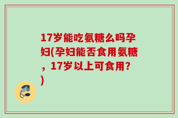 17岁能吃氨糖么吗孕妇(孕妇能否食用氨糖，17岁以上可食用？)