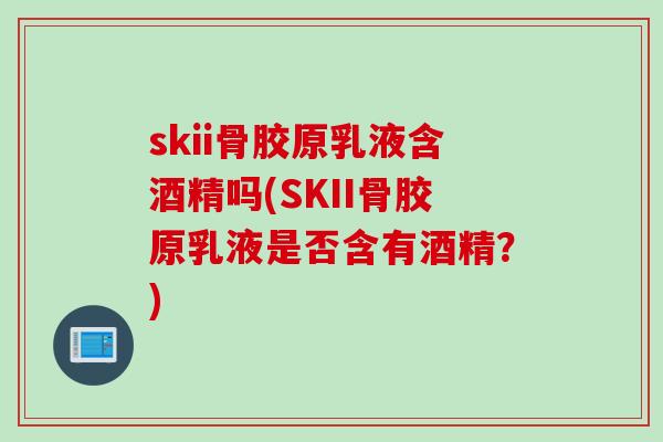 skii骨胶原乳液含酒精吗(SKII骨胶原乳液是否含有酒精？)