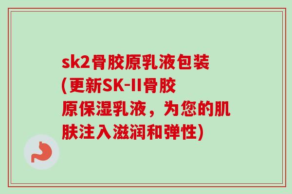 sk2骨胶原乳液包装(更新SK-II骨胶原保湿乳液，为您的肌肤注入滋润和弹性)