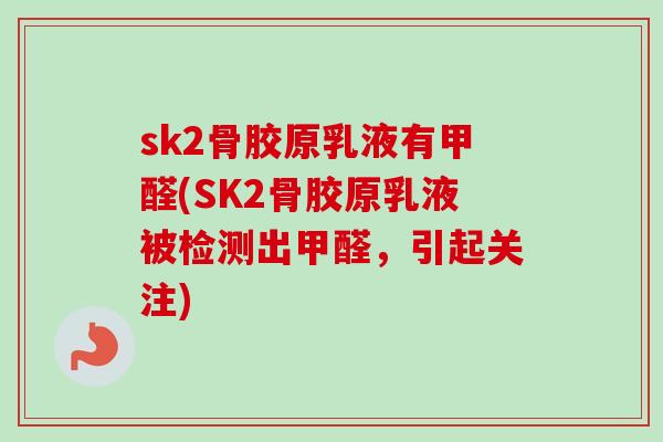 sk2骨胶原乳液有甲醛(SK2骨胶原乳液被检测出甲醛，引起关注)