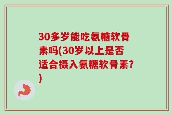 30多岁能吃氨糖软骨素吗(30岁以上是否适合摄入氨糖软骨素？)