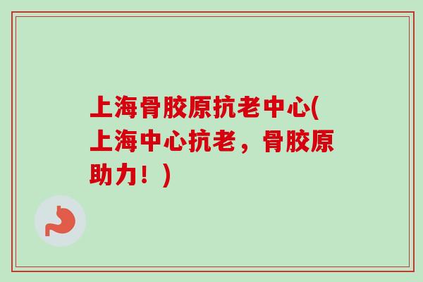 上海骨胶原抗老中心(上海中心抗老，骨胶原助力！)