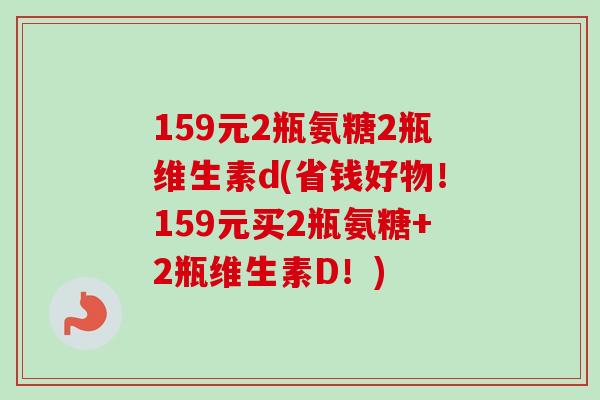 159元2瓶氨糖2瓶维生素d(省钱好物！159元买2瓶氨糖+2瓶维生素D！)