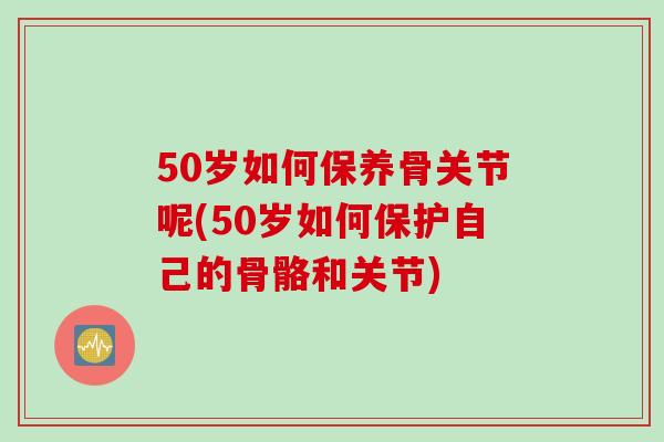50岁如何保养骨关节呢(50岁如何保护自己的骨骼和关节)