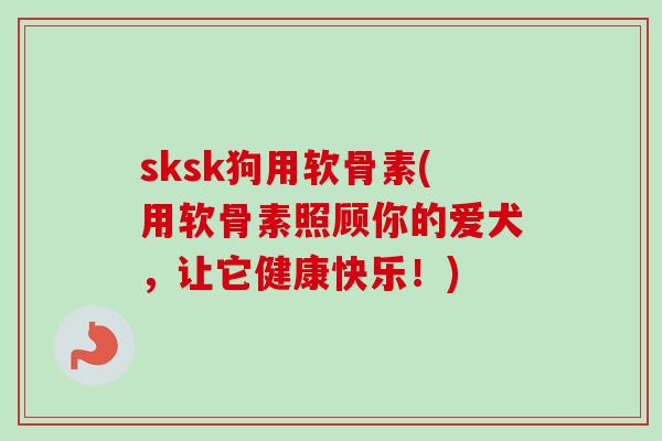 sksk狗用软骨素(用软骨素照顾你的爱犬，让它健康快乐！)