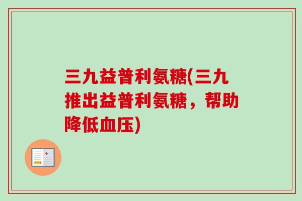 三九益普利氨糖(三九推出益普利氨糖，帮助降低血压)