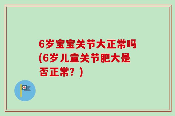 6岁宝宝关节大正常吗(6岁儿童关节肥大是否正常？)
