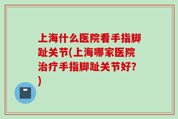 上海什么医院看手指脚趾关节(上海哪家医院治疗手指脚趾关节好？)