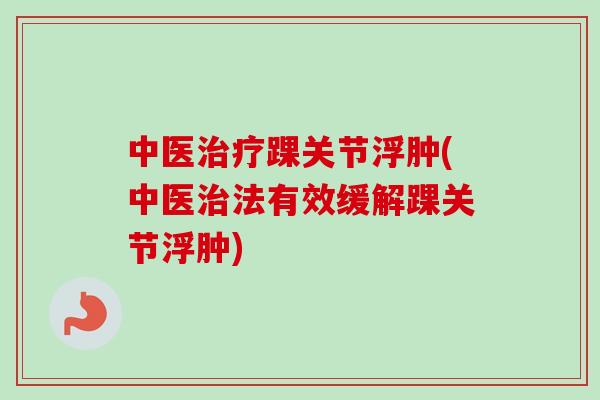 中医治疗踝关节浮肿(中医治法有效缓解踝关节浮肿)