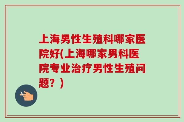 上海男性生殖科哪家医院好(上海哪家男科医院专业治疗男性生殖问题？)
