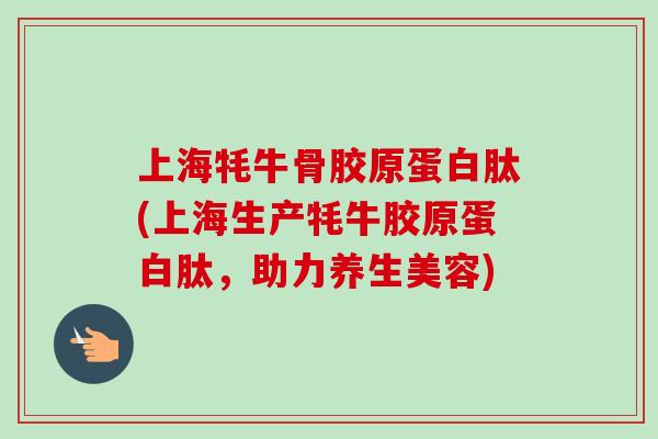 上海牦牛骨胶原蛋白肽(上海生产牦牛胶原蛋白肽，助力养生美容)