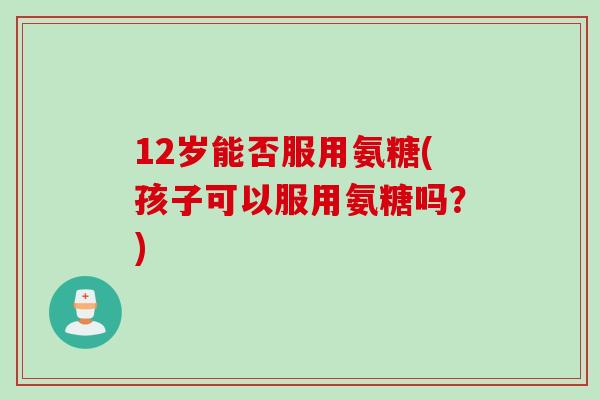 12岁能否服用氨糖(孩子可以服用氨糖吗？)