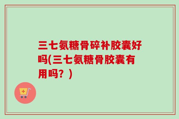 三七氨糖骨碎补胶囊好吗(三七氨糖骨胶囊有用吗？)