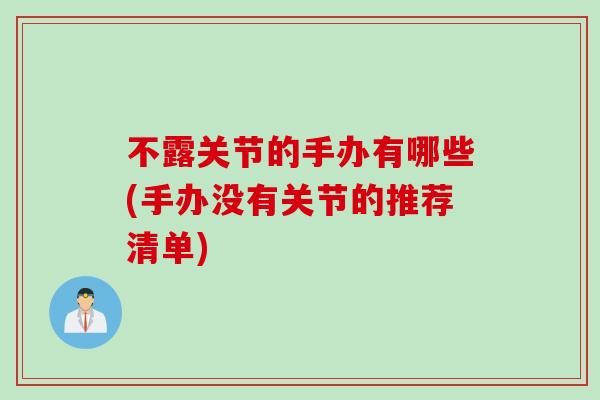 不露关节的手办有哪些(手办没有关节的推荐清单)