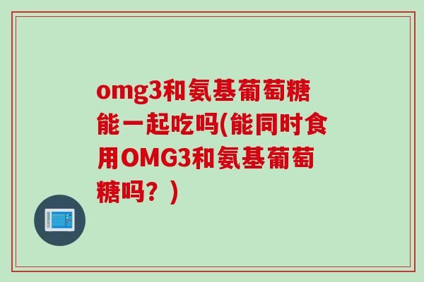 omg3和氨基葡萄糖能一起吃吗(能同时食用OMG3和氨基葡萄糖吗？)
