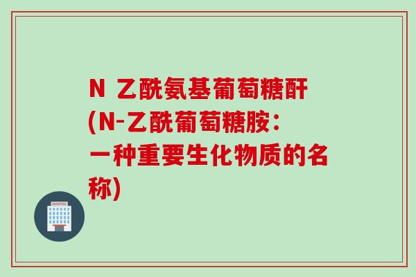 N 乙酰氨基葡萄糖酐(N-乙酰葡萄糖胺：一种重要生化物质的名称)