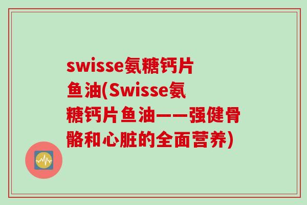 swisse氨糖钙片鱼油(Swisse氨糖钙片鱼油——强健骨骼和心脏的全面营养)