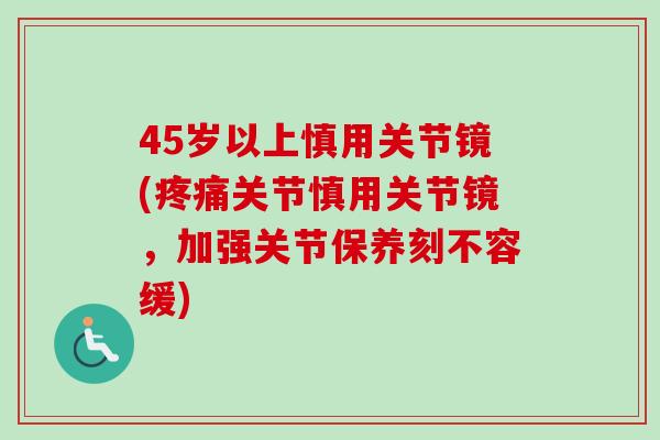 45岁以上慎用关节镜(疼痛关节慎用关节镜，加强关节保养刻不容缓)