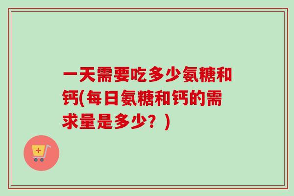 一天需要吃多少氨糖和钙(每日氨糖和钙的需求量是多少？)