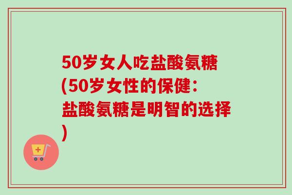 50岁女人吃盐酸氨糖(50岁女性的保健：盐酸氨糖是明智的选择)