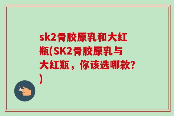 sk2骨胶原乳和大红瓶(SK2骨胶原乳与大红瓶，你该选哪款？)