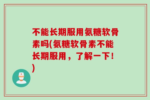 不能长期服用氨糖软骨素吗(氨糖软骨素不能长期服用，了解一下！)