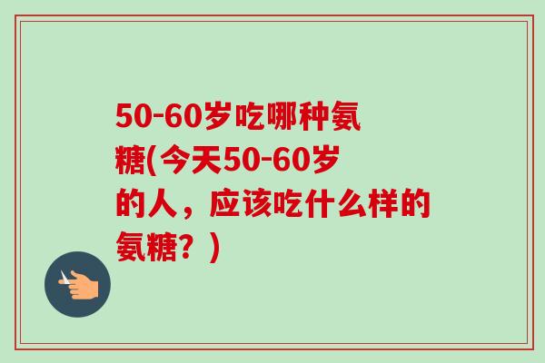 50-60岁吃哪种氨糖(今天50-60岁的人，应该吃什么样的氨糖？)
