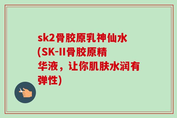 sk2骨胶原乳神仙水(SK-II骨胶原精华液，让你肌肤水润有弹性)