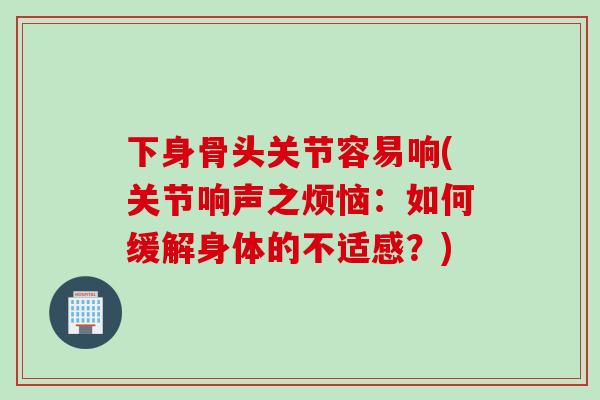 下身骨头关节容易响(关节响声之烦恼：如何缓解身体的不适感？)