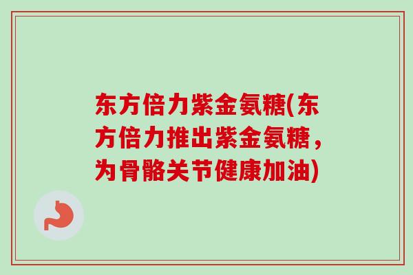 东方倍力紫金氨糖(东方倍力推出紫金氨糖，为骨骼关节健康加油)