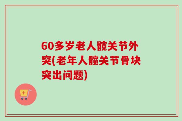 60多岁老人髋关节外突(老年人髋关节骨块突出问题)