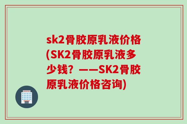 sk2骨胶原乳液价格(SK2骨胶原乳液多少钱？——SK2骨胶原乳液价格咨询)
