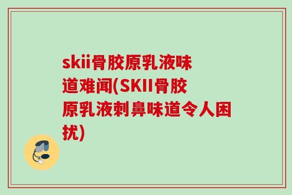 skii骨胶原乳液味道难闻(SKII骨胶原乳液刺鼻味道令人困扰)