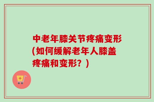 中老年膝关节疼痛变形(如何缓解老年人膝盖疼痛和变形？)