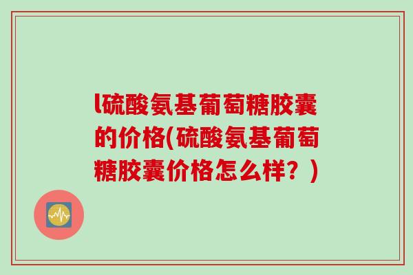l硫酸氨基葡萄糖胶囊的价格(硫酸氨基葡萄糖胶囊价格怎么样？)