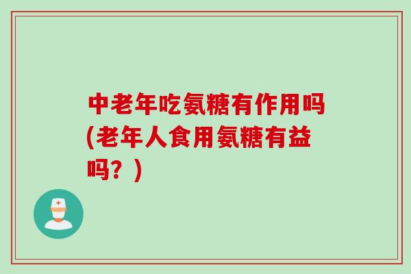 中老年吃氨糖有作用吗(老年人食用氨糖有益吗？)