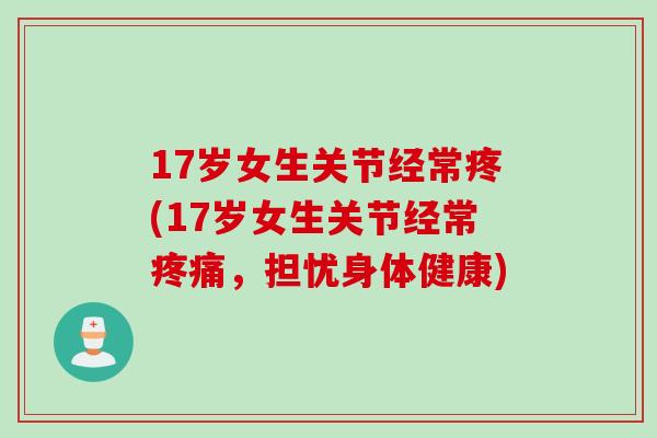 17岁女生关节经常疼(17岁女生关节经常疼痛，担忧身体健康)