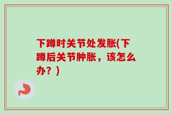 下蹲时关节处发胀(下蹲后关节肿胀，该怎么办？)
