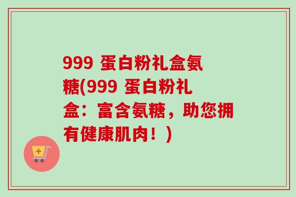 999 蛋白粉礼盒氨糖(999 蛋白粉礼盒：富含氨糖，助您拥有健康肌肉！)