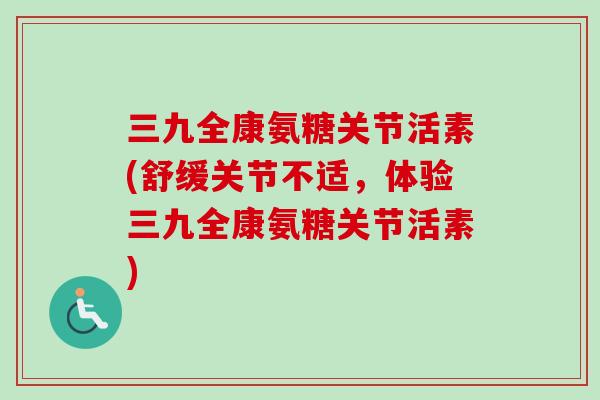 三九全康氨糖关节活素(舒缓关节不适，体验三九全康氨糖关节活素)