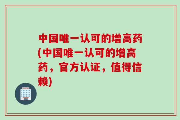 中国唯一认可的增高药(中国唯一认可的增高药，官方认证，值得信赖)