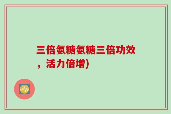 三倍氨糖氨糖三倍功效，活力倍增)