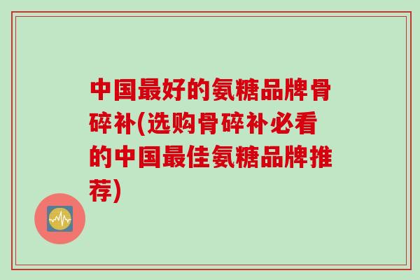 中国最好的氨糖品牌骨碎补(选购骨碎补必看的中国最佳氨糖品牌推荐)