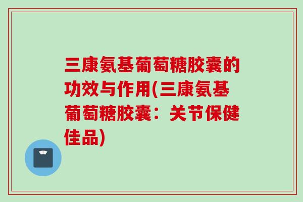 三康氨基葡萄糖胶囊的功效与作用(三康氨基葡萄糖胶囊：关节保健佳品)